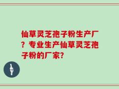仙草灵芝孢子粉生产厂？专业生产仙草灵芝孢子粉的厂家？