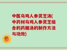 中医乌鸡人参灵芝汤(中药材乌鸡人参灵芝组合的药膳汤的制作方法与功效)