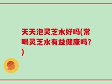天天泡灵芝水好吗(常喝灵芝水有益健康吗？)