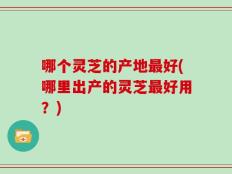 哪个灵芝的产地最好(哪里出产的灵芝最好用？)