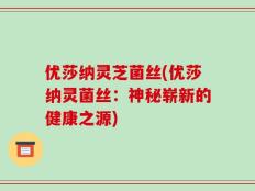 优莎纳灵芝菌丝(优莎纳灵菌丝：神秘崭新的健康之源)