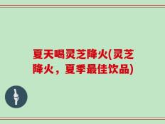 夏天喝灵芝降火(灵芝降火，夏季最佳饮品)