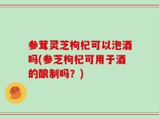 参茸灵芝枸杞可以泡酒吗(参芝枸杞可用于酒的酿制吗？)