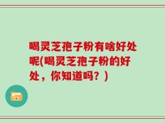 喝灵芝孢子粉有啥好处呢(喝灵芝孢子粉的好处，你知道吗？)