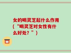 女的喝灵芝起什么作用(“喝灵芝对女性有什么好处？”)
