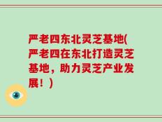 严老四东北灵芝基地(严老四在东北打造灵芝基地，助力灵芝产业发展！)