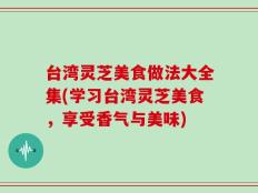 台湾灵芝美食做法大全集(学习台湾灵芝美食，享受香气与美味)