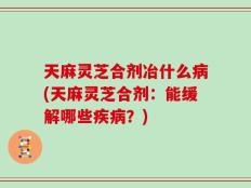 天麻灵芝合剂冶什么病(天麻灵芝合剂：能缓解哪些疾病？)