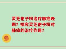 灵芝孢子粉治疗肺癌晚期？探究灵芝孢子粉对肺癌的治疗作用？