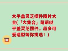 大平盖灵芝摆件图片大全(「大集合」萌萌哒平盖灵芝摆件，超多可爱造型等你挑选！)