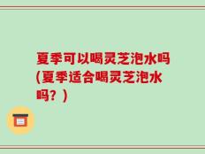 夏季可以喝灵芝泡水吗(夏季适合喝灵芝泡水吗？)