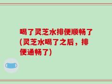 喝了灵芝水排便顺畅了(灵芝水喝了之后，排便通畅了)