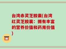 台湾赤灵芝胶囊(台湾红灵芝胶囊：拥有丰富的营养价值和药用价值)
