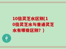 10倍灵芝水区别(10倍灵芝水与普通灵芝水有哪些区别？)