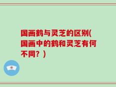 国画鹤与灵芝的区别(国画中的鹤和灵芝有何不同？)