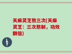 天麻灵芝熬三次(天麻灵芝：三次熬制，功效翻倍)