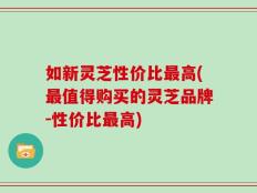如新灵芝性价比最高(最值得购买的灵芝品牌-性价比最高)
