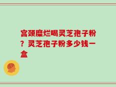 宫颈糜烂喝灵芝孢子粉？灵芝孢子粉多少钱一盒