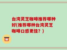 台湾灵芝咖啡推荐哪种好(推荐哪种台湾灵芝咖啡口感更佳？)