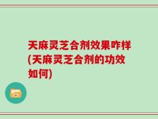 天麻灵芝合剂效果咋样(天麻灵芝合剂的功效如何)