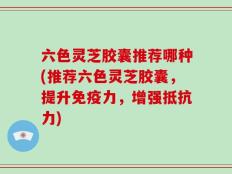 六色灵芝胶囊推荐哪种(推荐六色灵芝胶囊，提升免疫力，增强抵抗力)