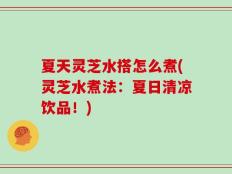 夏天灵芝水搭怎么煮(灵芝水煮法：夏日清凉饮品！)