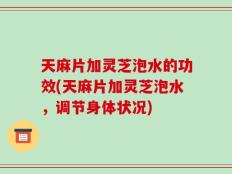 天麻片加灵芝泡水的功效(天麻片加灵芝泡水，调节身体状况)