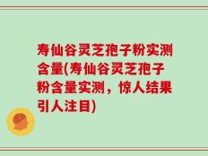 寿仙谷灵芝孢子粉实测含量(寿仙谷灵芝孢子粉含量实测，惊人结果引人注目)