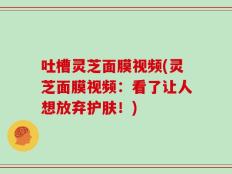 吐槽灵芝面膜视频(灵芝面膜视频：看了让人想放弃护肤！)