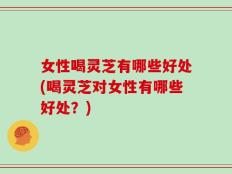 女性喝灵芝有哪些好处(喝灵芝对女性有哪些好处？)