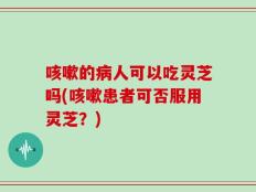 咳嗽的病人可以吃灵芝吗(咳嗽患者可否服用灵芝？)