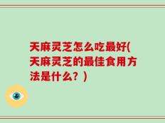 天麻灵芝怎么吃最好(天麻灵芝的最佳食用方法是什么？)
