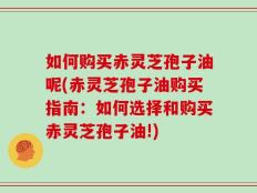 如何购买赤灵芝孢子油呢(赤灵芝孢子油购买指南：如何选择和购买赤灵芝孢子油!)
