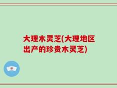 大理木灵芝(大理地区出产的珍贵木灵芝)