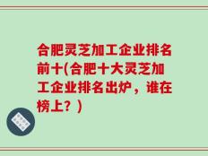 合肥灵芝加工企业排名前十(合肥十大灵芝加工企业排名出炉，谁在榜上？)