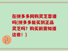 在拼多多网购灵芝靠谱吗(拼多多能买到正品灵芝吗？购买前需知道这些！)