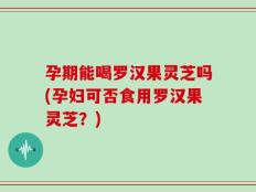 孕期能喝罗汉果灵芝吗(孕妇可否食用罗汉果灵芝？)