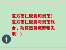 复方枣仁胶囊和灵芝(复方枣仁胶囊与灵芝联合，助你远离疲劳和失眠！)