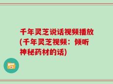 千年灵芝说话视频播放(千年灵芝视频：倾听神秘药材的话)