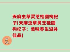 天麻虫草灵芝桂圆枸杞子(天麻虫草灵芝桂圆枸杞子：美味养生滋补佳品)