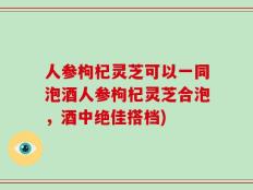 人参枸杞灵芝可以一同泡酒人参枸杞灵芝合泡，酒中绝佳搭档)