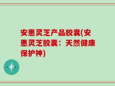 安惠灵芝产品胶囊(安惠灵芝胶囊：天然健康保护神)