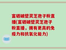 富硒破壁灵芝孢子粉直播(富硒破壁灵芝孢子粉直播，拥有更高的免疫力和抗氧化能力)