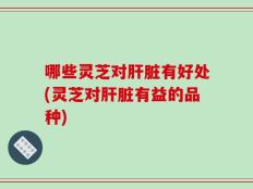 哪些灵芝对肝脏有好处(灵芝对肝脏有益的品种)