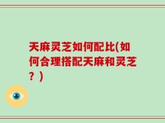 天麻灵芝如何配比(如何合理搭配天麻和灵芝？)