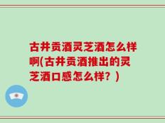 古井贡酒灵芝酒怎么样啊(古井贡酒推出的灵芝酒口感怎么样？)