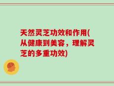 天然灵芝功效和作用(从健康到美容，理解灵芝的多重功效)