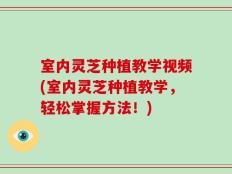 室内灵芝种植教学视频(室内灵芝种植教学，轻松掌握方法！)