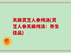 天麻灵芝人参炖汤(灵芝人参天麻炖汤：养生佳品)
