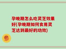 孕晚期怎么吃灵芝效果好(孕晚期如何食用灵芝达到最好的功效)